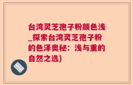 台湾灵芝孢子粉颜色浅_探索台湾灵芝孢子粉的色泽奥秘：浅与重的自然之选)