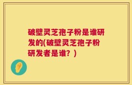 破壁灵芝孢子粉是谁研发的(破壁灵芝孢子粉研发者是谁？)