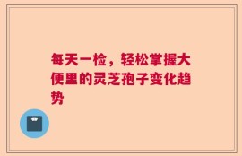 每天一检，轻松掌握大便里的灵芝孢子变化趋势