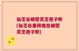 仙芝谷破壁灵芝孢子粉(仙芝谷重磅推出破壁灵芝孢子粉)