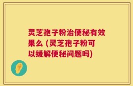 灵芝孢子粉治便秘有效果么 (灵芝孢子粉可以缓解便秘问题吗)