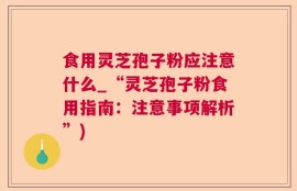 食用灵芝孢子粉应注意什么_“灵芝孢子粉食用指南：注意事项解析”)