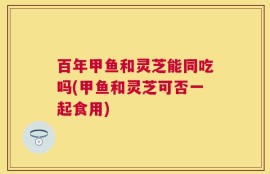 百年甲鱼和灵芝能同吃吗(甲鱼和灵芝可否一起食用)