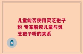 儿童能否使用灵芝孢子粉 专家解读儿童与灵芝孢子粉的关系