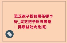 灵芝孢子粉和黑茶哪个好_灵芝孢子粉与黑茶：健康益处大比拼)
