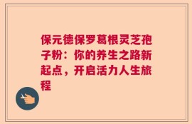 保元德保罗葛根灵芝孢子粉：你的养生之路新起点，开启活力人生旅程