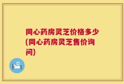 同心药房灵芝价格多少(同心药房灵芝售价询问)