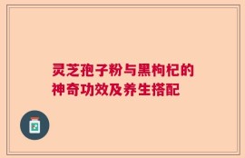 灵芝孢子粉与黑枸杞的神奇功效及养生搭配