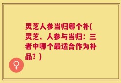 灵芝人参当归哪个补(灵芝、人参与当归：三者中哪个最适合作为补品？)