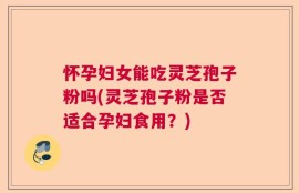 怀孕妇女能吃灵芝孢子粉吗(灵芝孢子粉是否适合孕妇食用？)