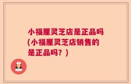 小福厘灵芝店是正品吗(小福厘灵芝店销售的是正品吗？)