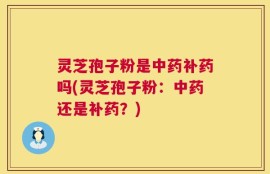 灵芝孢子粉是中药补药吗(灵芝孢子粉：中药还是补药？)