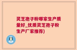 灵芝孢子粉哪家生产质量好_优质灵芝孢子粉生产厂家推荐)
