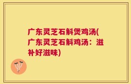 广东灵芝石斛煲鸡汤(广东灵芝石斛鸡汤：滋补好滋味)