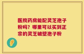 医院药房能配灵芝孢子粉吗？哪里可以买到正宗的灵芝破壁孢子粉