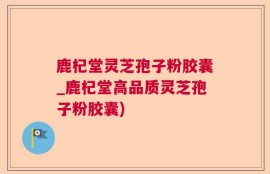 鹿杞堂灵芝孢子粉胶囊_鹿杞堂高品质灵芝孢子粉胶囊)