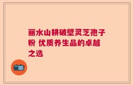丽水山耕破壁灵芝孢子粉 优质养生品的卓越之选