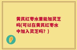 黄芪红枣水里能加灵芝吗(可以在黄芪红枣水中加入灵芝吗？)