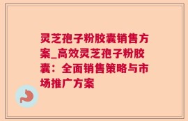 灵芝孢子粉胶囊销售方案_高效灵芝孢子粉胶囊：全面销售策略与市场推广方案