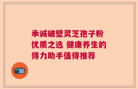 承诚破壁灵芝孢子粉 优质之选 健康养生的得力助手值得推荐