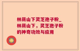 林荫山下灵芝孢子粉_林荫山下，灵芝孢子粉的神奇功效与应用