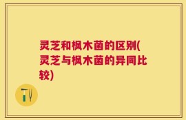 灵芝和枫木菌的区别(灵芝与枫木菌的异同比较)