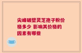 尖峰破壁灵芝孢子粉价格多少 影响其价格的因素有哪些
