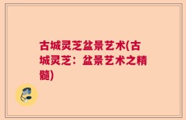 古城灵芝盆景艺术(古城灵芝：盆景艺术之精髓)
