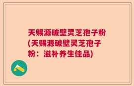 天赐源破壁灵芝孢子粉(天赐源破壁灵芝孢子粉：滋补养生佳品)