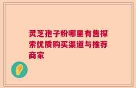 灵芝孢子粉哪里有售探索优质购买渠道与推荐商家