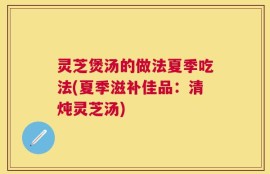 灵芝煲汤的做法夏季吃法(夏季滋补佳品：清炖灵芝汤)