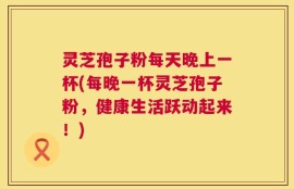 灵芝孢子粉每天晚上一杯(每晚一杯灵芝孢子粉，健康生活跃动起来！)