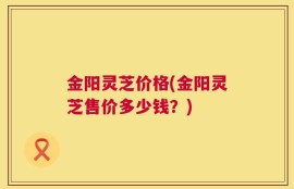 金阳灵芝价格(金阳灵芝售价多少钱？)