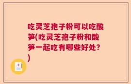 吃灵芝孢子粉可以吃酸笋(吃灵芝孢子粉和酸笋一起吃有哪些好处？)