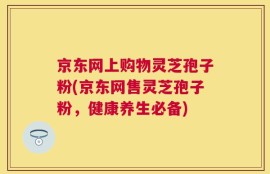 京东网上购物灵芝孢子粉(京东网售灵芝孢子粉，健康养生必备)