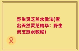野生灵芝煎水做法(煮出天然灵芝精华：野生灵芝煎水教程)
