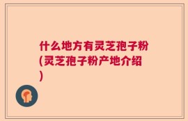 什么地方有灵芝孢子粉(灵芝孢子粉产地介绍)