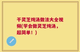 干灵芝炖汤做法大全视频(学会做灵芝炖汤，超简单！)