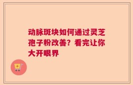动脉斑块如何通过灵芝孢子粉改善？看完让你大开眼界