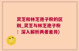 灵芝和林芝孢子粉的区别_灵芝与林芝孢子粉：深入解析两者差异)