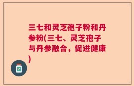 三七和灵芝孢子粉和丹参粉(三七、灵芝孢子与丹参融合，促进健康)