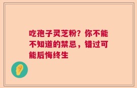 吃孢子灵芝粉？你不能不知道的禁忌，错过可能后悔终生