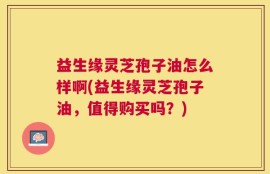 益生缘灵芝孢子油怎么样啊(益生缘灵芝孢子油，值得购买吗？)