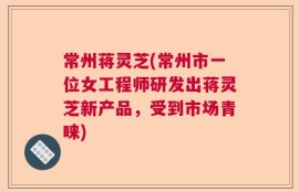 常州蒋灵芝(常州市一位女工程师研发出蒋灵芝新产品，受到市场青睐)