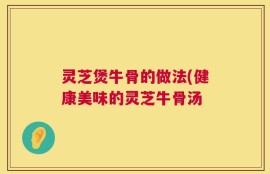 灵芝煲牛骨的做法(健康美味的灵芝牛骨汤