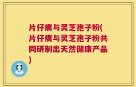 片仔癀与灵芝孢子粉(片仔癀与灵芝孢子粉共同研制出天然健康产品)