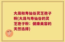 大晟和寿仙谷灵芝孢子粉(大晟与寿仙谷的灵芝孢子粉：健康美容的天然选择)