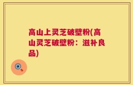 高山上灵芝破壁粉(高山灵芝破壁粉：滋补良品)