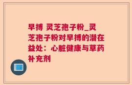 早搏 灵芝孢子粉_灵芝孢子粉对早搏的潜在益处：心脏健康与草药补充剂
