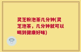 灵芝粉泡茶几分钟(灵芝泡茶，几分钟就可以喝到健康好味)